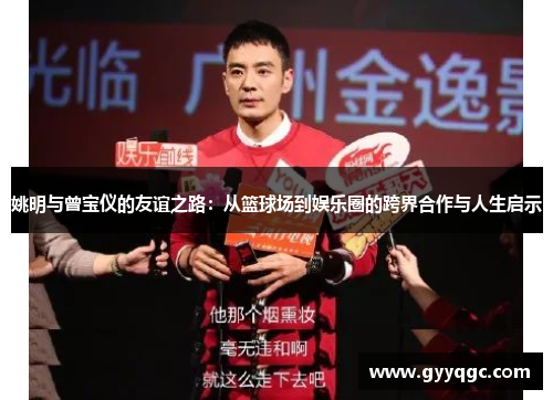 姚明与曾宝仪的友谊之路：从篮球场到娱乐圈的跨界合作与人生启示