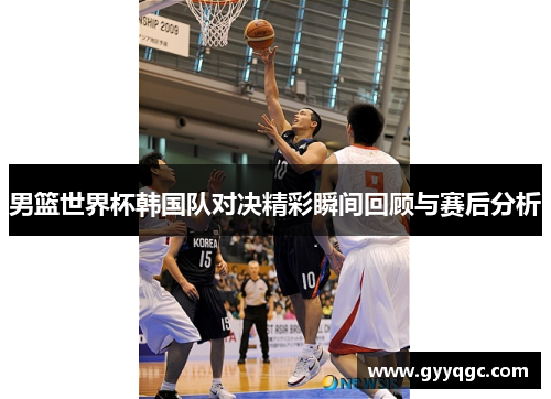 男篮世界杯韩国队对决精彩瞬间回顾与赛后分析